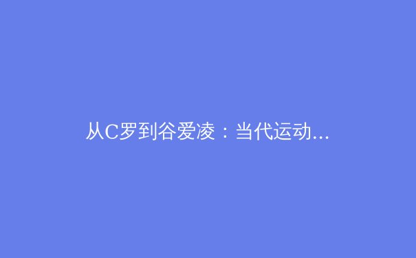 从C罗到谷爱凌：当代运动员职业生涯延长的科学革命 - 2