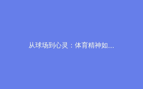 从球场到心灵：体育精神如何塑造社会凝聚力与个体成长 - 4
