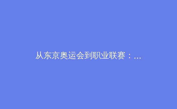 从东京奥运会到职业联赛：日本体育产业的数字化转型与全球竞争力重塑