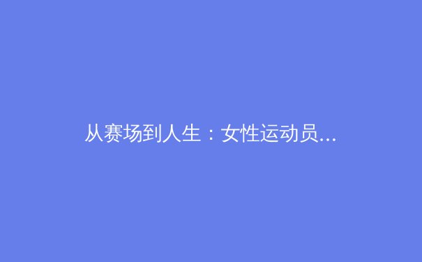 从赛场到人生：女性运动员如何重塑体育界的权力与审美叙事？ - 3