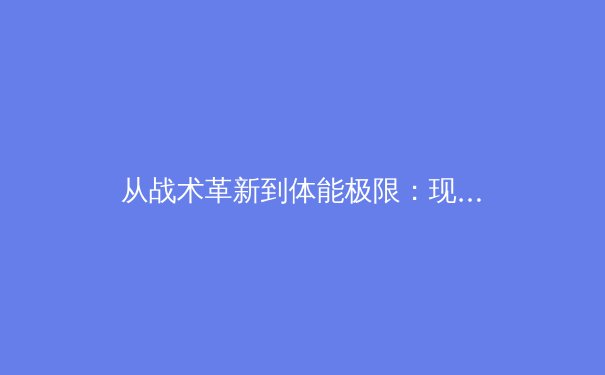 从战术革新到体能极限：现代足球高位逼抢的演化与球员生理挑战 - 2