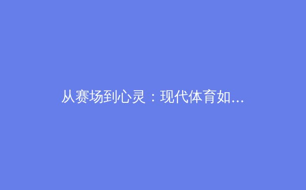从赛场到心灵：现代体育如何重塑社会凝聚力与个人成长 - 3